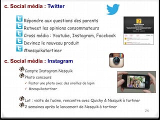 c. Social média : Twitter 
Répondre aux questions des parents 
Retweet les opinions consommateurs 
Cross média : Youtube, Instagram, Facebook 
Devinez le nouveau produit 
#nesquikatartiner 
24 
c. Social média : Instagram 
Compte Instagram Nesquik 
Photo concours 
 Poster une photo avec des oreilles de lapin 
 #nesquikatartiner 
Lot : visite de l’usine, rencontre avec Quicky & Nesquik à tartiner 
2 semaines après le lancement de Nesquik à tartiner 
 