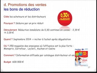 d. Promotions des ventes 
les bons de réduction 
Cible les acheteurs et les distributeurs 
Pourquoi ? Séduire par un prix réduit 
Déroulement Réduction immédiate de 0,30 centimes en caisse : 2,39 € 
 2,09 € 
Quand ? Septembre 2014 -> inciter à l’achat après dégustation 
Où ? 250 magasins des enseignes où l’affluence est la plus forte : 
Monoprix, Carrefour, Leclerc, Auchan et Casino 
Comment ? Information diffusée par catalogue distributeur et emailing 
Budget 600 000 € 
27 
 