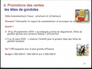 d. Promotions des ventes 
les têtes de gondoles 
Cible Consommateurs finaux : acheteurs et utilisateurs 
Pourquoi ? Interpeller le regard du consommateur et provoquer sa curiosité 
Quand ? 
 10 au 24 septembre 2014 -> accompagne actions de dégustation, têtes de 
gondole Quicky avec produits dessus + affichettes 
 2 au 16 mars 2015 -> relancer l’intérêt pour le produit dans des têtes de 
gondole basiques 
Où ? 250 magasins avec la plus grande affluence 
Budget 1 500 000 € + 500 000 € soit 2 000 000 € 
28 
 