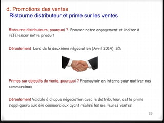 d. Promotions des ventes 
Ristourne distributeur et prime sur les ventes 
Ristourne distributeurs, pourquoi ? Prouver notre engagement et inciter à 
référencer notre produit 
Déroulement Lors de la deuxième négociation (Avril 2014), 8% 
Primes sur objectifs de vente, pourquoi ? Promouvoir en interne pour motiver nos 
commerciaux 
Déroulement Valable à chaque négociation avec le distributeur, cette prime 
s’appliquera aux dix commerciaux ayant réalisé les meilleures ventes 
29 
 
