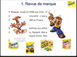 1. Revue de marque 
 Nesquik fondé en 1948 aux USA ; 1950 en Europe 
 Forte identité et notoriété : « bon goût Nesquik » 
 Mascotte Quicky 1990 en France 
Produits chocolatés destinés aux enfants : 
 Poudres chocolatées Nesquik, Mon premier Nesquik, 
Nesquik intense, Nesquik sticks, Nesquik gourmand 
3 
 