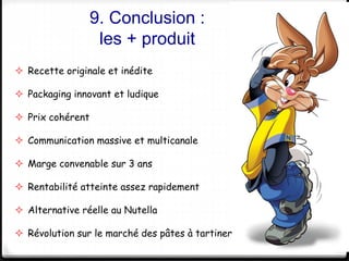 9. Conclusion : 
les + produit 
35 
 Recette originale et inédite 
 Packaging innovant et ludique 
 Prix cohérent 
 Communication massive et multicanale 
 Marge convenable sur 3 ans 
 Rentabilité atteinte assez rapidement 
 Alternative réelle au Nutella 
 Révolution sur le marché des pâtes à tartiner 
 