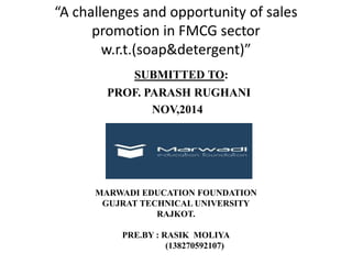 “A challenges and opportunity of sales 
promotion in FMCG sector 
w.r.t.(soap&detergent)” 
SUBMITTED TO: 
PROF. PARASH RUGHANI 
NOV,2014 
MARWADI EDUCATION FOUNDATION 
GUJRAT TECHNICAL UNIVERSITY 
RAJKOT. 
PRE.BY : RASIK MOLIYA 
(138270592107) 
 