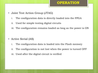 OPERATION
• Joint Test Action Group (JTAG)
I. The configuration data is directly loaded into the FPGA
II. Used for simple testing digital circuits
III. The configuration remains loaded as long as the power is ON
• Active Serial (AS)
I. The configuration data is loaded into the Flash memory
II. The configuration is not lost when the power is turned OFF
III. Used after the digital circuit is verified
 