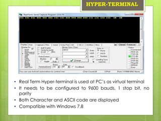 HYPER-TERMINAL
• Real Term Hyper-terminal is used at PC’s as virtual terminal
• It needs to be configured to 9600 bauds, 1 stop bit, no
parity
• Both Character and ASCII code are displayed
• Compatible with Windows 7,8
 