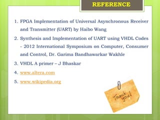 REFERENCE
1. FPGA Implementation of Universal Asynchronous Receiver
and Transmitter (UART) by Haibo Wang
2. Synthesis and Implementation of UART using VHDL Codes
- 2012 International Symposium on Computer, Consumer
and Control, Dr. Garima Bandhawarkar Wakhle
3. VHDL A primer – J Bhaskar
4. www.altera.com
5. www.wikipedia.org
 