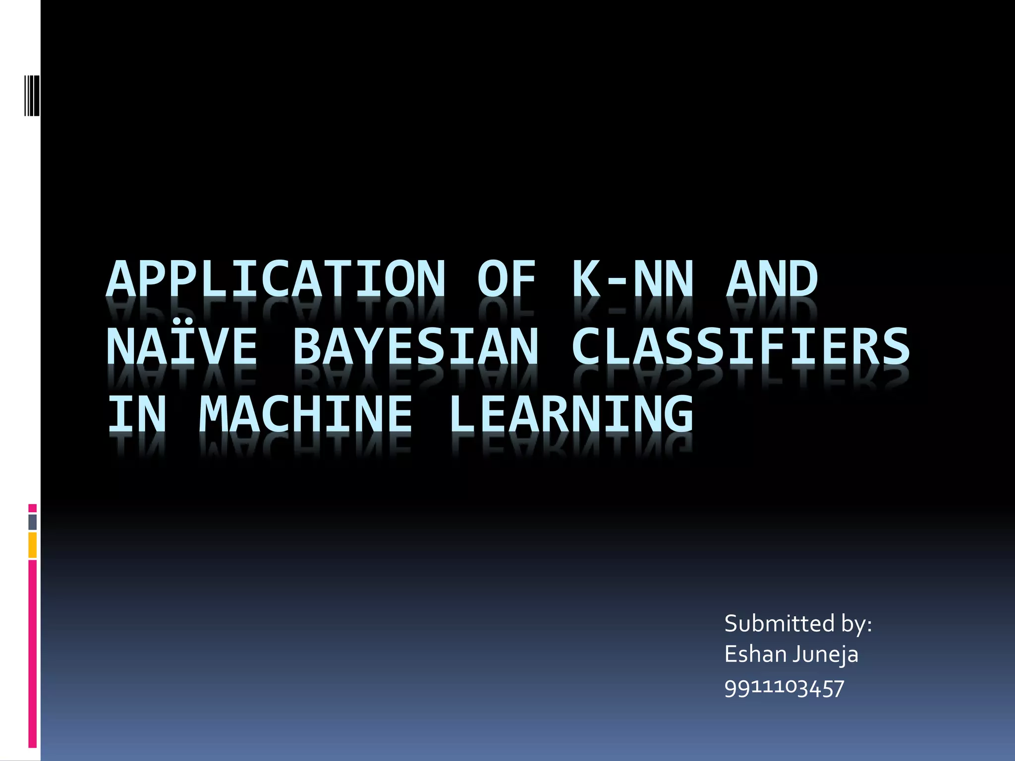 APPLICATION OF K-NN AND NAÏVE BAYESIAN CLASSIFIERS IN MACHINE LEARNING Submitted by: Eshan Juneja 9911103457 