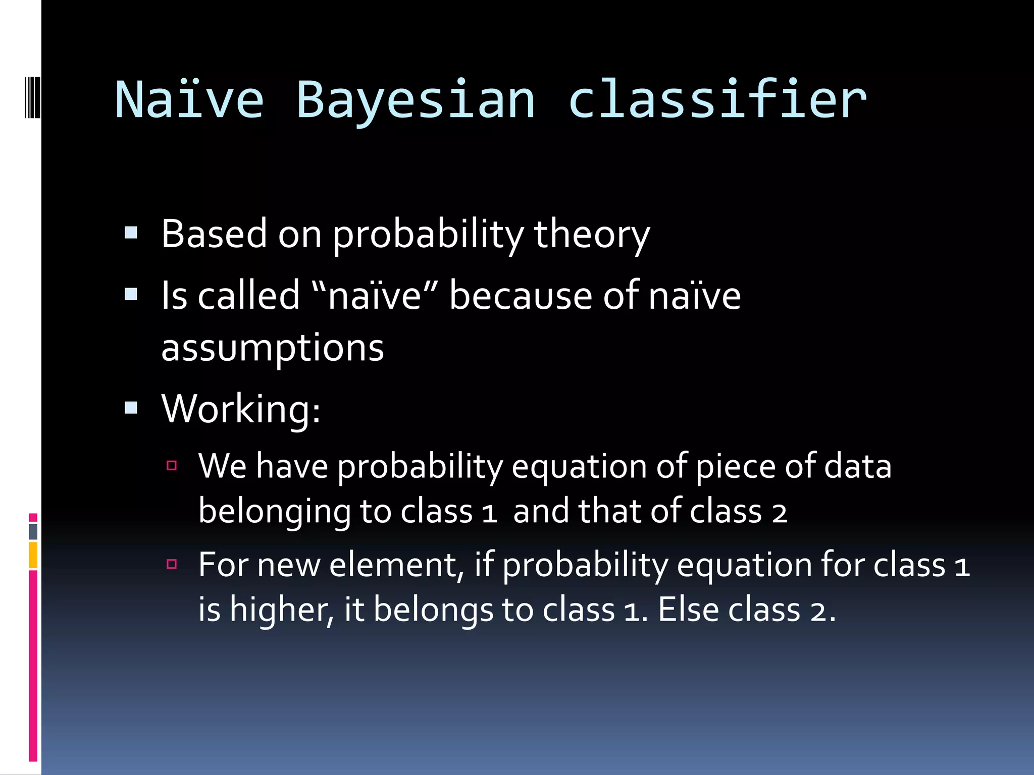 Naïve Bayesian classifier  Based on probability theory  Is called “naïve” because of naïve assumptions  Working:  We have probability equation of piece of data belonging to class 1 and that of class 2  For new element, if probability equation for class 1 is higher, it belongs to class 1. Else class 2. 