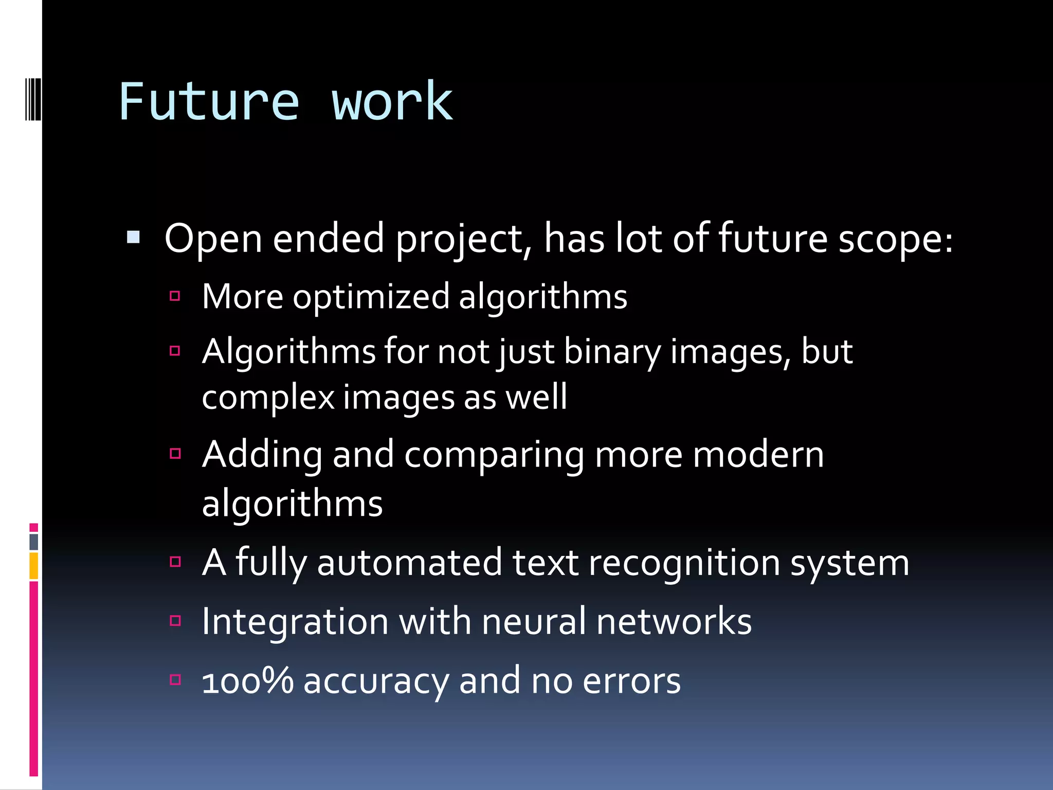 Future work  Open ended project, has lot of future scope:  More optimized algorithms  Algorithms for not just binary images, but complex images as well  Adding and comparing more modern algorithms  A fully automated text recognition system  Integration with neural networks  100% accuracy and no errors 