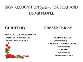SIGN RECOGNITION System FOR DEAF AND
DUMB PEOPLE
GUIDED BY PRESENTED BY
Ms.I.KANAGA SANGEETHA M.E
ASSISTANT PROFESSOR M.RINCY JULIET
DEPARTMENT OF ECE (98010106052)
A.SUBACHITHIRAI MEENAL
(98010106068)
M.SURIYA
(98010106072)
Department of ECE
 