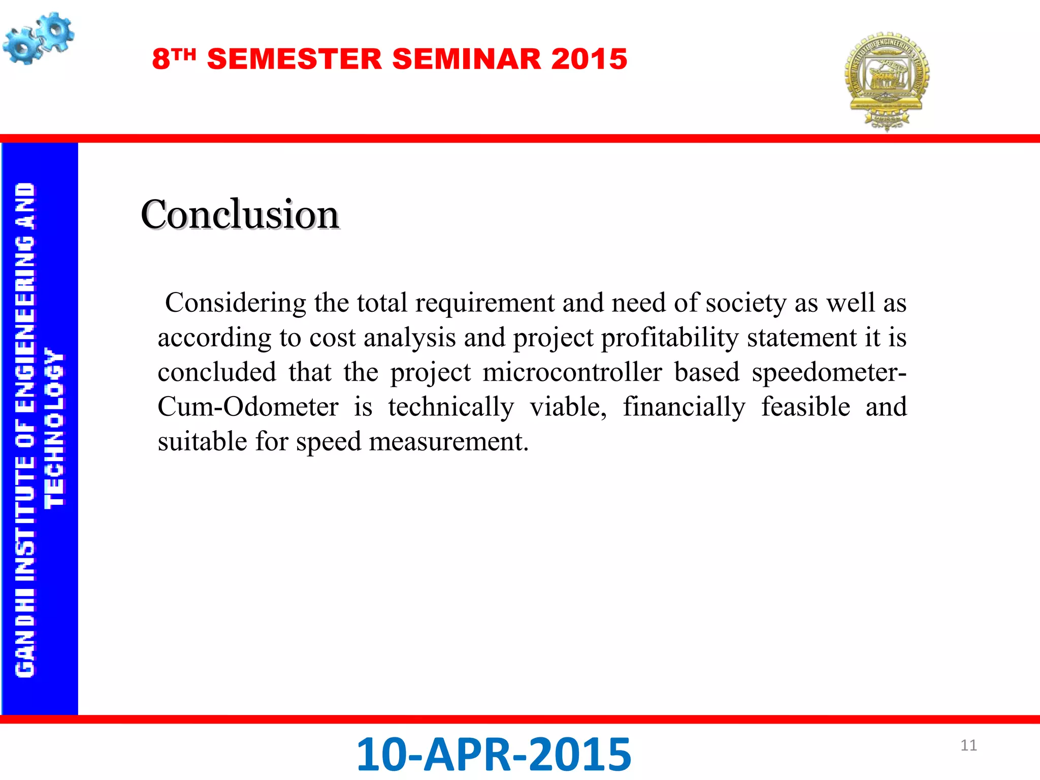 8TH
SEMESTER SEMINAR 2015
10-APR-2015
Considering the total requirement and need of society as well as
according to cost analysis and project profitability statement it is
concluded that the project microcontroller based speedometer-
Cum-Odometer is technically viable, financially feasible and
suitable for speed measurement.
ConclusionConclusion
11
 