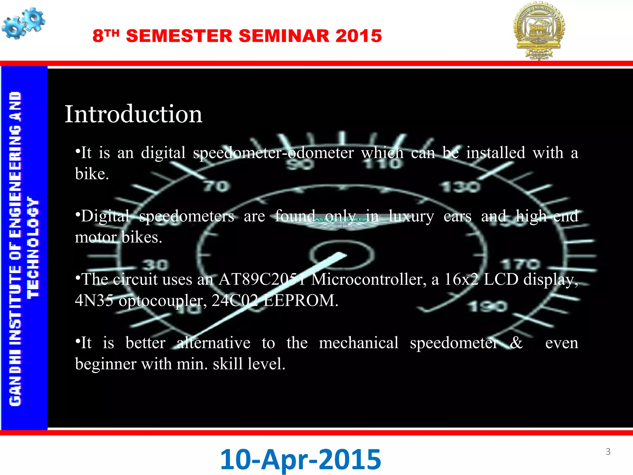 8TH
SEMESTER SEMINAR 2015
IntroductionIntroduction
 
10-Apr-2015
•It is an digital speedometer-odometer which can be installed with a
bike.
•Digital speedometers are found only in luxury cars and high-end
motor bikes.
•The circuit uses an AT89C2051 Microcontroller, a 16x2 LCD display,
4N35 optocoupler, 24C02 EEPROM.
•It is better alternative to the mechanical speedometer & even
beginner with min. skill level.
3
 
