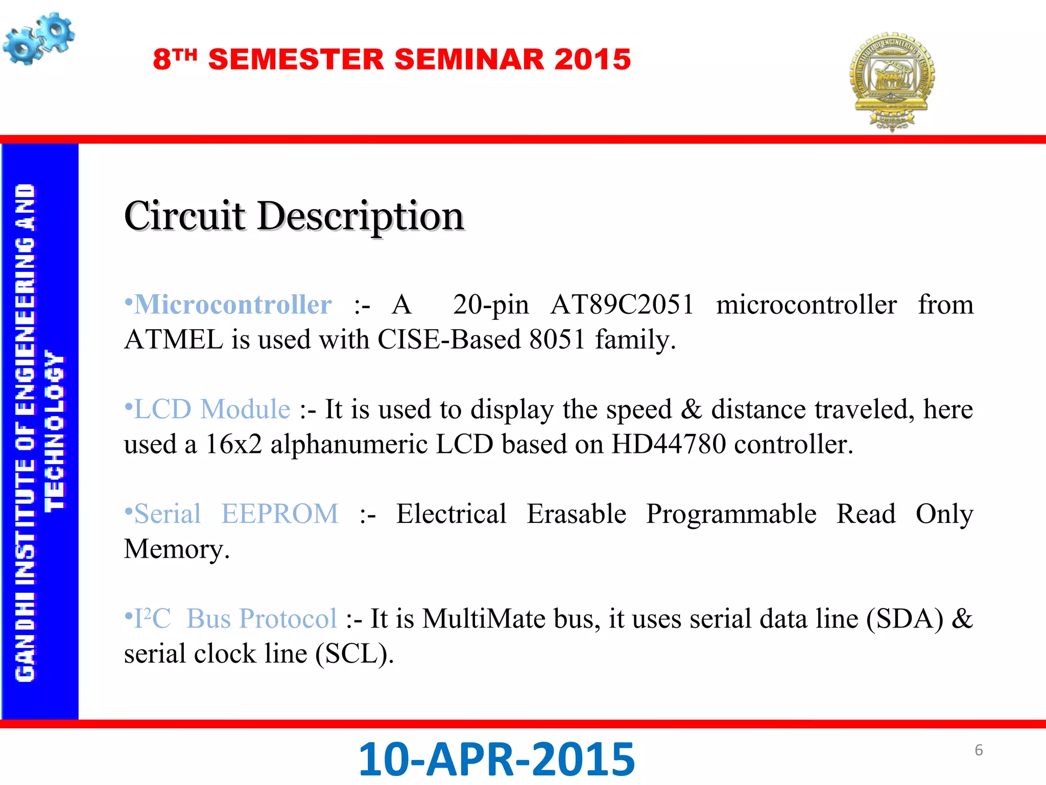 8TH
SEMESTER SEMINAR 2015
10-APR-2015
Circuit DescriptionCircuit Description
•Microcontroller :- A 20-pin AT89C2051 microcontroller from
ATMEL is used with CISE-Based 8051 family.
•LCD Module :- It is used to display the speed & distance traveled, here
used a 16x2 alphanumeric LCD based on HD44780 controller.
•Serial EEPROM :- Electrical Erasable Programmable Read Only
Memory.
•I2
C Bus Protocol :- It is MultiMate bus, it uses serial data line (SDA) &
serial clock line (SCL).
6
 