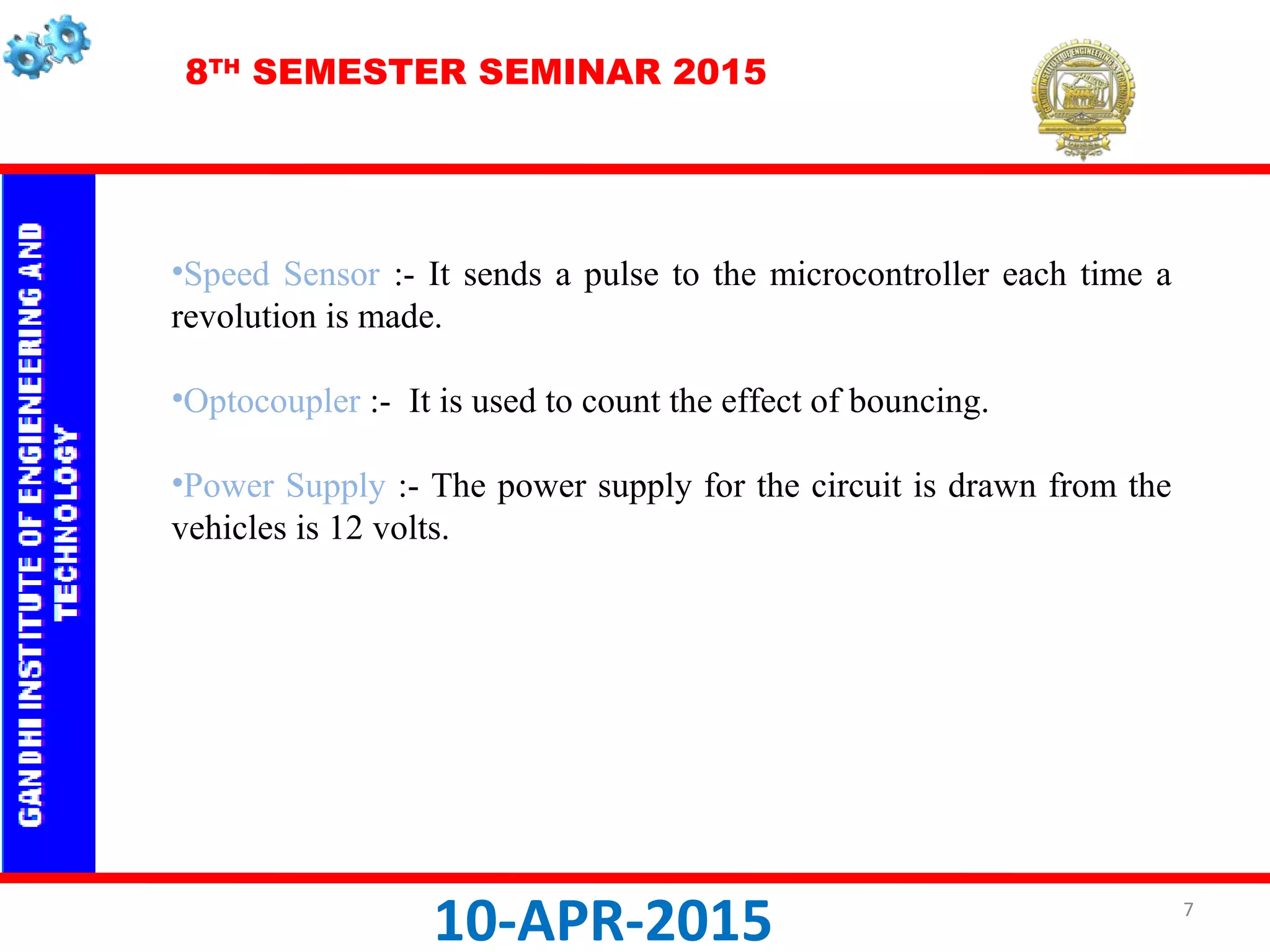 8TH
SEMESTER SEMINAR 2015
10-APR-2015
•Speed Sensor :- It sends a pulse to the microcontroller each time a
revolution is made.
•Optocoupler :- It is used to count the effect of bouncing.
•Power Supply :- The power supply for the circuit is drawn from the
vehicles is 12 volts.
7
 