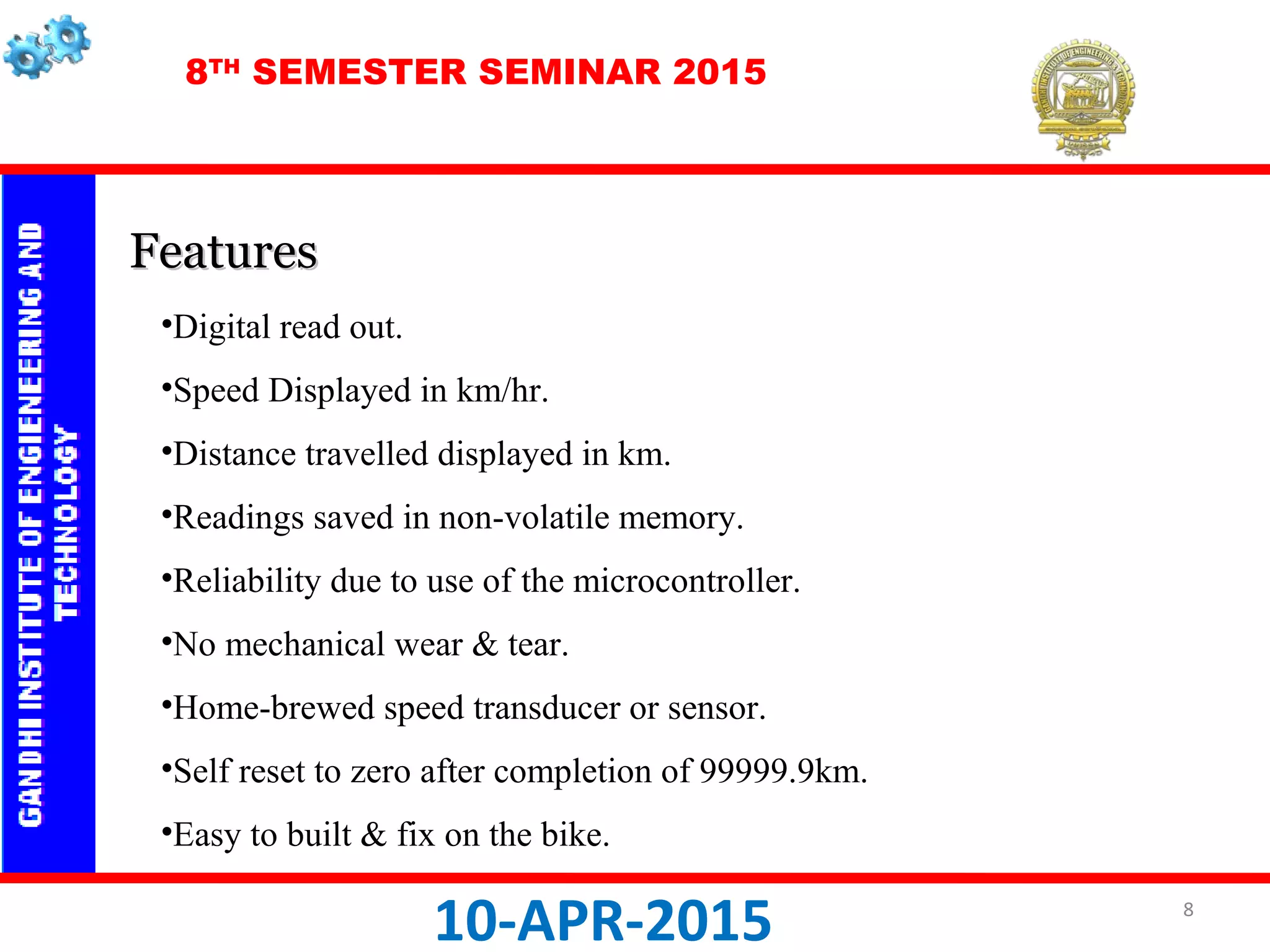 8TH
SEMESTER SEMINAR 2015
10-APR-2015
•Digital read out.
•Speed Displayed in km/hr.
•Distance travelled displayed in km.
•Readings saved in non-volatile memory.
•Reliability due to use of the microcontroller.
•No mechanical wear & tear.
•Home-brewed speed transducer or sensor.
•Self reset to zero after completion of 99999.9km.
•Easy to built & fix on the bike.
FeaturesFeatures
8
 