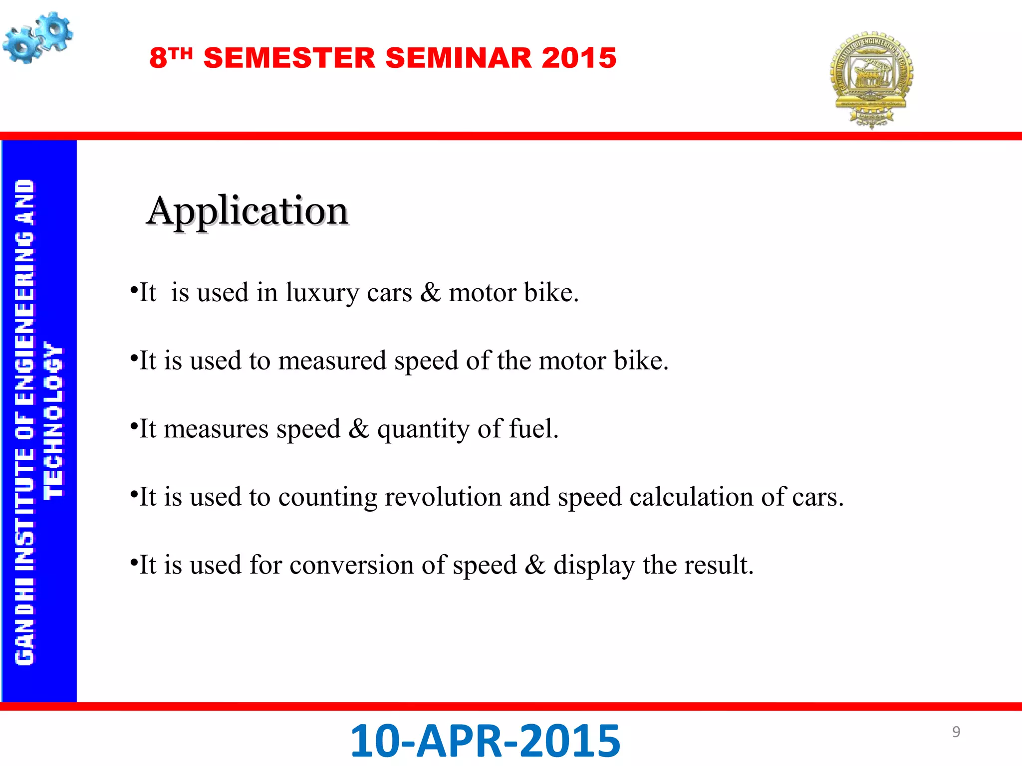 8TH
SEMESTER SEMINAR 2015
10-APR-2015
•It is used in luxury cars & motor bike.
•It is used to measured speed of the motor bike.
•It measures speed & quantity of fuel.
•It is used to counting revolution and speed calculation of cars.
•It is used for conversion of speed & display the result.
ApplicationApplication
9
 
