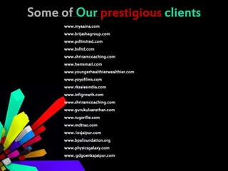 Some of Our prestigious clients
www.myaaina.com
www.brijashagroup.com
www.psllimited.com
www.bslltd.com
www.shriramcoaching.com
www.hemsmail.com
www.youngerhealthierwealthier.com
www.yoyofilms.com
www.rksalesindia.com
www.infigrowth.com
www.shriramcoaching.com
www.gurukulsansthan.com
www.rugsville.com
www.mdttac.com
www. iosjaipur.com
www.bpafoundation.org
www.physicsgalaxy.com
www. gdgoenkajaipur.com
 