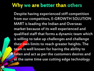 Why we are better than others
Despite having experienced stiff competition
from our competitors, E-GROWTH SOLUTION
MART is leading the Indian and Overseas
market because of its well experienced and
qualified staff that forms a dynamic team which
is willing to take up challenges and challenge
their own limits to reach greater heights. The
team is well known for having the ability to
listen and act as per the customers desires and
at the same time use cutting edge technology
 