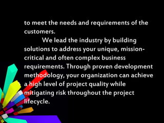 to meet the needs and requirements of the
customers.
We lead the industry by building
solutions to address your unique, mission-
critical and often complex business
requirements. Through proven development
methodology, your organization can achieve
a high level of project quality while
mitigating risk throughout the project
lifecycle.
 
