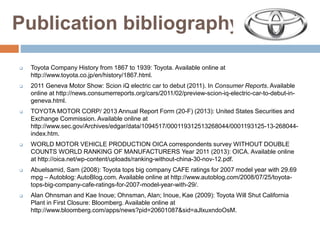 Publication bibliography
 Toyota Company History from 1867 to 1939: Toyota. Available online at
http://www.toyota.co.jp/en/history/1867.html.
 2011 Geneva Motor Show: Scion iQ electric car to debut (2011). In Consumer Reports. Available
online at http://news.consumerreports.org/cars/2011/02/preview-scion-iq-electric-car-to-debut-in-
geneva.html.
 TOYOTA MOTOR CORP/ 2013 Annual Report Form (20-F) (2013): United States Securities and
Exchange Commission. Available online at
http://www.sec.gov/Archives/edgar/data/1094517/000119312513268044/0001193125-13-268044-
index.htm.
 WORLD MOTOR VEHICLE PRODUCTION OICA correspondents survey WITHOUT DOUBLE
COUNTS WORLD RANKING OF MANUFACTURERS Year 2011 (2013): OICA. Available online
at http://oica.net/wp-content/uploads/ranking-without-china-30-nov-12.pdf.
 Abuelsamid, Sam (2008): Toyota tops big company CAFE ratings for 2007 model year with 29.69
mpg – Autoblog: AutoBlog.com. Available online at http://www.autoblog.com/2008/07/25/toyota-
tops-big-company-cafe-ratings-for-2007-model-year-with-29/.
 Alan Ohnsman and Kae Inoue; Ohnsman, Alan; Inoue, Kae (2009): Toyota Will Shut California
Plant in First Closure: Bloomberg. Available online at
http://www.bloomberg.com/apps/news?pid=20601087&sid=aJlxuxndoOsM.
 