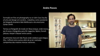 Andre Passos
Formado em fine art photography na sir John Cass Faculty
of arts and design em Londres , trabalhou como assistente
do fotografo brasileiro Bob Wolfenson e do americano
Carter Smith.
Tornou-se fotografo de moda em Nova Iorque, onde morou
por 8 anos e fotografou para W magazine, Nylon, French
jalouse, Harper's Bazaar entre outras.
Atualmente mora em São Paulo onde colabora para Vogue,
Elle, L'officiel entre outras além de ja ter realizado
campanhas das maiores marcas nacionais.
 