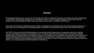 Armani
O estilista Giorgio Armani, nasceu em 11 de julho de 1934 na cidade de Piacenza, localizada no norte da Itália (ao
sul de Milão). A paixão pela moda não se manifestou cedo e o jovem italiano chegou a cursar dois anos de
medicina na Universidade de Milão antes de aceitar, aos 20 anos, o trabalho de vitrinista.
Sua irmã mais nova que trabalhava como modelo, o introduziu no restrito círculo da moda italiana da época e, a
partir daí, seu currículo ganhou conteúdo graças a trabalhos como assistente, por nove anos, de Nino Cerruti.
Em 1970, iniciou sua carreira independente no mundo da moda. Alguns anos se passaram até que o estilista
criasse sua empresa e lançasse sua própria marca. Em 24 de julho de 1975, apresentou sua primeira coleção.
Rapidamente, Giorgio Armani se transformou em um dos estilistas mais influentes dos anos 80, começando com a
inauguração de sua primeira loja na cidade de Milão e passando pela criação de sua segunda marca, a empório
Armani. Em 1998 a marca inaugurou sua primeira loja na China. A marca inaugurou sua primeira loja no Brasil em
1997, com a loja empório Armani localizada em São Paulo.
 