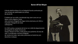 O Barão Adolf de Meyer foi um fotógrafo francês conhecido por
seus retratos de celebridades do começo
do século XX.
É célebre por seu estilo, considerado hoje, bem como em sua
época, como elegante, tendo
sido o primeiro fotógrafo da Vogue norte-americana, em 1913, e
inspirado à fotografia de moda
subsequente.
Em 1922 aceitou a proposta de tornar-se o chefe do departamento
de fotografia da edição francesa da
Harper's Bazaar em Paris, onde passou seus próximos 16 anos de
vida. É considerado o primeiro fotógrafo
de revistas de moda, pois antes costumava-se ilustrá-las com
desenhos e esboços.
Baron Alf de Meyer
 