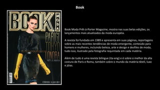 Book
Book Moda Prêt-à-Porter Magazine, mostra nas suas belas edições, os
lançamentos mais atualizados da moda européia.
A revista foi fundada em 1989 e apresenta em suas páginas, reportagens
sobre as mais recentes tendências de moda emergente, conteúdo para
homens e mulheres, incluindo beleza, arte e design e desfiles de moda,
tudo isso, ilustrado pela fotografia requintada em cada matéria.
Além de tudo é uma revista bilíngue (ita-eng) e é sobre o melhor da alta
costura de Paris e Roma, também sobre o mundo da matéria têxtil, luxo
e jóias.
 