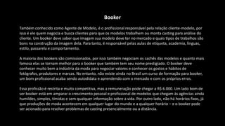 Booker
Também conhecido como Agente de Modelo, é o profissional responsável pela relação cliente-modelo, por
isso é ele quem negocia e busca clientes para que os modelos trabalhem ou monta casting para análise do
cliente. Um booker deve saber que imagem sua modelo deve ter no mercado e quais tipos de trabalhos são
bons na construção da imagem dela. Para tanto, é responsável pelas aulas de etiqueta, academia, línguas,
estilo, passarela e comportamento.
A maioria dos bookers são comissionados, por isso também negociam os cachês das modelos e quanto mais
famosa elas se tornam melhor para o booker que também tem seu nome prestigiado. O booker deve
conhecer muito bem a indústria da moda para negociar valores e conhecer os gostos e hábitos de
fotógrafos, produtores e marcas. No entanto, não existe ainda no Brasil um curso de formação para booker,
um bom profissional acaba sendo autodidata e aprendendo com o mercado e com os próprios erros.
Essa profissão é restrita e muito competitiva, mas a remuneração pode chegar a R$ 6.000. Um lado bom de
ser booker está em amparar o crescimento pessoal e profissional de modelos que chegam às agências ainda
humildes, simples, tímidas e sem qualquer informação sobre a vida. Por outro lado, não há horários fixos, já
que produções de moda acontecem em qualquer lugar do mundo e a qualquer horário – e o booker pode
ser acionado para resolver problemas de casting presencialmente ou a distância.
 