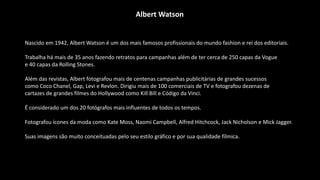 Nascido em 1942, Albert Watson é um dos mais famosos profissionais do mundo fashion e rei dos editoriais.
Trabalha há mais de 35 anos fazendo retratos para campanhas além de ter cerca de 250 capas da Vogue
e 40 capas da Rolling Stones.
Além das revistas, Albert fotografou mais de centenas campanhas publicitárias de grandes sucessos
como Coco Chanel, Gap, Levi e Revlon. Dirigiu mais de 100 comerciais de TV e fotografou dezenas de
cartazes de grandes filmes do Hollywood como Kill Bill e Código da Vinci.
É considerado um dos 20 fotógrafos mais influentes de todos os tempos.
Fotografou ícones da moda como Kate Moss, Naomi Campbell, Alfred Hitchcock, Jack Nicholson e Mick Jagger.
Suas imagens são muito conceituadas pelo seu estilo gráfico e por sua qualidade fílmica.
Albert Watson
 