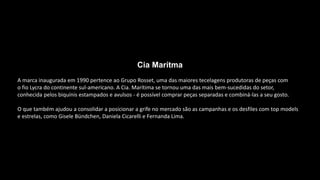 Cia Marítma
A marca inaugurada em 1990 pertence ao Grupo Rosset, uma das maiores tecelagens produtoras de peças com
o fio Lycra do continente sul-americano. A Cia. Marítima se tornou uma das mais bem-sucedidas do setor,
conhecida pelos biquínis estampados e avulsos - é possível comprar peças separadas e combiná-las a seu gosto.
O que também ajudou a consolidar a posicionar a grife no mercado são as campanhas e os desfiles com top models
e estrelas, como Gisele Bündchen, Daniela Cicarelli e Fernanda Lima.
 