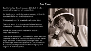 Gabrielle Bonheur Chanel nasceu em 1883. Orfã de mãe, e
abandonada pelo pai aos seis anos de idade.
Sua ligação com o mundo da moda começou em 1920, onde
passou a trabalhar em uma loja de chapéus.
Criadora de alicerces de uma elegância feminina única.
O estilo do século 20, onde teve mais funcional feminino,
sem exageros, mas elegante, levou a assinatura de Chanel.
Sempre buscou o traço marcante de suas criações:
simplicidade e conforto.
Sem qualquer preconceito, Chanel adotou o suéter masculino
sobre saias lisas e retas, valorizava peças masculinas e pérolas,
calças masculinas para mulheres (boca larga, usadas por
marinheiros) fazendo com que retocasse a silhueta feminina.
As suas criações sempre foram uma direção segura para a
elegância da melhor qualidade.
Coco Chanel
 