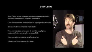Dean Collins foi um fotógrafo americano que exerceu muita
influência na técnica da fotografia publicitária.
Criou vários sistemas para controle de exposição e iluminação.
Utilizava materias simples e criatividade.
Tinha técnicas para construção de painéis, hazy lights e
acessórios feitos com simples canos de PVC.
Fazia portraits com apenas uma fonte de luz.
Faleceu aos 51 anos vitima de câncer.
Dean Collins
 