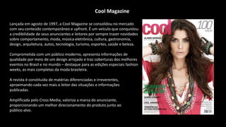 Cool Magazine
Lançada em agosto de 1997, a Cool Magazine se consolidou no mercado
com seu conteúdo contemporâneo e upfront. É um veículo que conquistou
a credibilidade de seus anunciantes e leitores por sempre trazer novidades
sobre comportamento, moda, música eletrônica, cultura, gastronomia,
design, arquitetura, autos, tecnologia, turismo, esportes, saúde e beleza.
Comprometida com um público moderno, apresenta informações de
qualidade por meio de um design arrojado e traz coberturas dos melhores
eventos no Brasil e no mundo – destaque para as edições especiais fashion
weeks, as mais completas da moda brasileira.
A revista é constituída de matérias diferenciadas e irreverentes,
aproximando cada vez mais o leitor das situações e informações
publicadas.
Amplificada pelo Cross Media, valoriza a marca do anunciante,
proporcionando um melhor direcionamento do produto junto ao
público-alvo.
 
