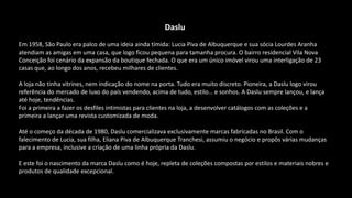 Daslu
Em 1958, São Paulo era palco de uma ideia ainda tímida: Lucia Piva de Albuquerque e sua sócia Lourdes Aranha
atendiam as amigas em uma casa, que logo ficou pequena para tamanha procura. O bairro residencial Vila Nova
Conceição foi cenário da expansão da boutique fechada. O que era um único imóvel virou uma interligação de 23
casas que, ao longo dos anos, recebeu milhares de clientes.
A loja não tinha vitrines, nem indicação do nome na porta. Tudo era muito discreto. Pioneira, a Daslu logo virou
referência do mercado de luxo do país vendendo, acima de tudo, estilo… e sonhos. A Daslu sempre lançou, e lança
até hoje, tendências.
Foi a primeira a fazer os desfiles intimistas para clientes na loja, a desenvolver catálogos com as coleções e a
primeira a lançar uma revista customizada de moda.
Até o começo da década de 1980, Daslu comercializava exclusivamente marcas fabricadas no Brasil. Com o
falecimento de Lucia, sua filha, Eliana Piva de Albuquerque Tranchesi, assumiu o negócio e propôs várias mudanças
para a empresa, inclusive a criação de uma linha própria da Daslu.
E este foi o nascimento da marca Daslu como é hoje, repleta de coleções compostas por estilos e materiais nobres e
produtos de qualidade excepcional.
 