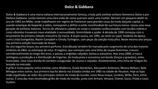 Dolce & Gabbana
Dolce & Gabbana é uma marca italiana internacionalmente famosa, criada pelo estilista siciliano Domenico Dolce e por
Stefano Gabbana. Juntos tiveram uma clara visão de como queriam vestir uma mulher. Abriram um pequeno ateliê no
ano de 1982 em Milão, onde trabalhavam em regime de freelancer para grandes casas da moda daquela capital, e,
usando estampas de leopardo e zebra, começaram a definir o estilo inconfundível de sua futura marca: nascia uma nova
geração de estilistas italianos. Ternos de alfaiataria colados ao corpo e corpetes confeccionados com tecidos nobres e
cores vibrantes trouxeram nova vitalidade à sensualidade, feminilidade e poder. A década de 1990 começou com o
lançamento da primeira coleção masculina da marca. A dupla ousou, em 1991, ao vestir as super modelos da época,
como Linda Evangelista, Naomi Campbell e Christy Turlington, com peças da coleção masculina. Neste mesmo ano lançou
sua primeira coleção licenciada de lenços.
No ano seguinte lançou seu primeiro perfume. Esta década também foi marcada pelo surgimento de uma dos maiores
símbolos da D&G: as estampas de onça. O negócio, que começou com uma linha de roupas femininas, cresceu
consideravelmente ao longo dos anos, e passou a englobar calçados, bolsas e acessórios. Nos anos 2000, a marca
reintegrou a produção e a distribuição de lingeries, de moda praia e acessórios em tecido (lenços e gravatas), antes
licenciadas. Uma nova divisão foi também inaugurada: de couros e calçados. Paralelamente, uma linha de relógios foi
lançada no mercado.
A grife é muito popular entre estrelas como Madonna, Gisele Bündchen, Alessandra Ambrosio, Monica Bellucci, Kylie
Minogue entre outros. Sua primeira loja foi aberta nos Estados Unidos em 1985 na cidade de Houston. Hoje as lojas
estão espalhadas ao redor dos principais centros da moda do mundo, como Nova Iorque, Londres, Milão, Paris, entre
outras. É uma das mais renomadas grifes de moda do mundo, junto com Armani, Versace, Chanel, Gucci, Prada e Louis
Vuitton.
 