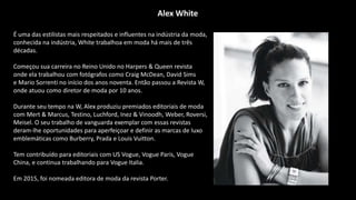 É uma das estilistas mais respeitados e influentes na indústria da moda,
conhecida na indústria, White trabalhoa em moda há mais de três
décadas.
Começou sua carreira no Reino Unido no Harpers & Queen revista
onde ela trabalhou com fotógrafos como Craig McDean, David Sims
e Mario Sorrenti no início dos anos noventa. Então passou a Revista W,
onde atuou como diretor de moda por 10 anos.
Durante seu tempo na W, Alex produziu premiados editoriais de moda
com Mert & Marcus, Testino, Luchford, Inez & Vinoodh, Weber, Roversi,
Meisel. O seu trabalho de vanguarda exemplar com essas revistas
deram-lhe oportunidades para aperfeiçoar e definir as marcas de luxo
emblemáticas como Burberry, Prada e Louis Vuitton.
Tem contribuído para editoriais com US Vogue, Vogue Paris, Vogue
China, e continua trabalhando para Vogue Italia.
Em 2015, foi nomeada editora de moda da revista Porter.
Alex White
 
