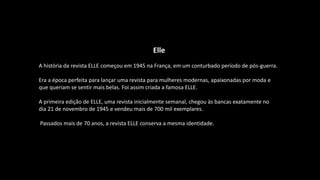 Elle
A história da revista ELLE começou em 1945 na França, em um conturbado período de pós-guerra.
Era a época perfeita para lançar uma revista para mulheres modernas, apaixonadas por moda e
que queriam se sentir mais belas. Foi assim criada a famosa ELLE.
A primeira edição de ELLE, uma revista inicialmente semanal, chegou às bancas exatamente no
dia 21 de novembro de 1945 e vendeu mais de 700 mil exemplares.
Passados mais de 70 anos, a revista ELLE conserva a mesma identidade.
 
