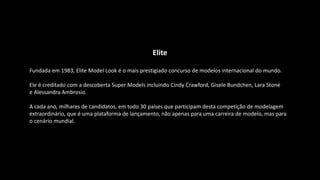 Elite
Fundada em 1983, Elite Model Look é o mais prestigiado concurso de modelos internacional do mundo.
Ele é creditado com a descoberta Super Models incluindo Cindy Crawford, Gisele Bundchen, Lara Stone
e Alessandra Ambrosio.
A cada ano, milhares de candidatos, em todo 30 países que participam desta competição de modelagem
extraordinário, que é uma plataforma de lançamento, não apenas para uma carreira de modelo, mas para
o cenário mundial.
 