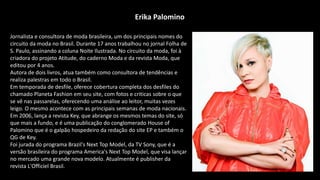 Jornalista e consultora de moda brasileira, um dos principais nomes do
circuito da moda no Brasil. Durante 17 anos trabalhou no jornal Folha de
S. Paulo, assinando a coluna Noite Ilustrada. No circuito da moda, foi à
criadora do projeto Atitude, do caderno Moda e da revista Moda, que
editou por 4 anos.
Autora de dois livros, atua também como consultora de tendências e
realiza palestras em todo o Brasil.
Em temporada de desfile, oferece cobertura completa dos desfiles do
chamado Planeta Fashion em seu site, com fotos e criticas sobre o que
se vê nas passarelas, oferecendo uma análise ao leitor, muitas vezes
leigo. O mesmo acontece com as principais semanas de moda nacionais.
Em 2006, lança a revista Key, que abrange os mesmos temas do site, só
que mais a fundo, e é uma publicação do conglomerado House of
Palomino que é o galpão hospedeiro da redação do site EP e também o
QG de Key.
Foi jurada do programa Brazil's Next Top Model, da TV Sony, que é a
versão brasileira do programa America's Next Top Model, que visa lançar
no mercado uma grande nova modelo. Atualmente é publisher da
revista L'Officiel Brasil.
Erika Palomino
 