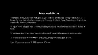 Fernando de Barros
Fernando de Barros, nasceu em Portugal e chegou ao Brasil com 20 anos, começou a trabalhar na
Companhia Vera Cruz, primeiramente como assistentede direção de fotografia, assistente de produção
e de direção, e depois como diretor.
Fez alguns filmes e depois disso se tornou um dos jornalistas e críticos mais respeitados do mundo da
moda.
Era considerado um dos homens mais elegantes do país e referência na área de moda masculina.
Foi editor das revistas “Cláudia Moda” e “playboy”, onde permaneceu por 26 anos.
Veio a falecer em setembro de 2002 aos seus 87 anos.
 