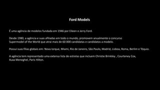 Ford Models
É uma agência de modelos fundada em 1946 por Eileen e Jerry Ford.
Desde 1980, a agência e suas afiliadas em todo o mundo, promovem anualmente o concurso
Supermodel of the World que atrai mais de 60 000 candidatas e candidatos a modelo.
Possui suas filias globais em: Nova Iorque, Miami, Rio de Janeiro, São Paulo, Madrid, Lisboa, Roma, Berlim e Tóquio.
A agência tem representado uma extensa lista de estrelas que incluem Christie Brinkley , Courteney Cox,
Xuxa Meneghel, Paris Hilton.
 