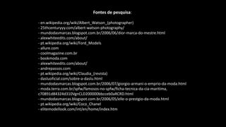 Fontes de pesquisa:
- en.wikipedia.org/wiki/Albert_Watson_(photographer)
- 25thcenturyyy.com/albert-watson-photography/
- mundodasmarcas.blogspot.com.br/2006/06/dior-marca-do-mestre.html
- alexwhiteedits.com/about/
- pt.wikipedia.org/wiki/Ford_Models
- allure.com
- coolmagazine.com.br
- bookmoda.com
- alexwhiteedits.com/about/
- andrepassos.com
- pt.wikipedia.org/wiki/Claudia_(revista)
- dasluoficial.com/sobre-a-daslu.html
- mundodasmarcas.blogspot.com.br/2006/07/giorgio-armani-o-emprio-da-moda.html
- moda.terra.com.br/spfw/famosos-no-spfw/ficha-tecnica-da-cia-maritima,
c70891d84324d310VgnCLD200000bbcceb0aRCRD.html
- mundodasmarcas.blogspot.com.br/2006/05/elle-o-prestgio-da-moda.html
- pt.wikipedia.org/wiki/Coco_Chanel
- elitemodellook.com/int/en/home/index.htm
 