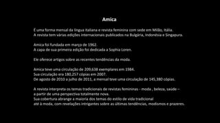 Amica
É uma forma mensal da língua italiana e revista feminina com sede em Milão, Itália.
A revista tem várias edições internacionais publicados na Bulgária, Indonésia e Singapura.
Amica foi fundada em março de 1962.
A capa de sua primeira edição foi dedicada a Sophia Loren.
Ele oferece artigos sobre as recentes tendências da moda.
Amica teve uma circulação de 209,638 exemplares em 1984.
Sua circulação era 180,257 cópias em 2007.
De agosto de 2010 a julho de 2011, a mensal teve uma circulação de 145,380 cópias.
A revista interpreta os temas tradicionais de revistas femininas - moda , beleza, saúde –
a partir de uma perspectiva totalmente nova.
Sua cobertura abrange a maioria dos temas do estilo de vida tradicional
até à moda, com revelações intrigantes sobre as últimas tendências, modismos e prazeres.
 