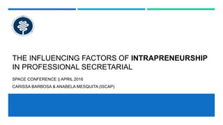 THE INFLUENCING FACTORS OF INTRAPRENEURSHIP
IN PROFESSIONAL SECRETARIAL
SPACE CONFERENCE || APRIL 2016
CARISSA BARBOSA & ANABELA MESQUITA (ISCAP)
 