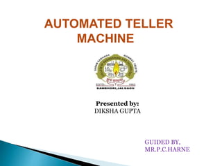 AUTOMATED TELLER
MACHINE
Presented by:
DIKSHA GUPTA
GUIDED BY,
MR.P.C.HARNE
 