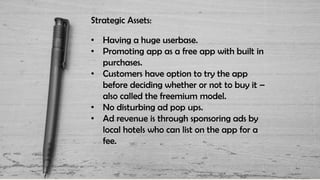 Strategic Assets:
• Having a huge userbase.
• Promoting app as a free app with built in
purchases.
• Customers have option to try the app
before deciding whether or not to buy it –
also called the freemium model.
• No disturbing ad pop ups.
• Ad revenue is through sponsoring ads by
local hotels who can list on the app for a
fee.
 