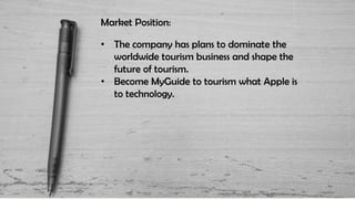 Market Position:
• The company has plans to dominate the
worldwide tourism business and shape the
future of tourism.
• Become MyGuide to tourism what Apple is
to technology.
 