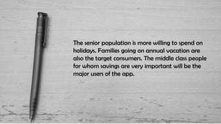 The senior population is more willing to spend on
holidays. Families going on annual vacation are
also the target consumers. The middle class people
for whom savings are very important will be the
major users of the app.
 