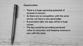 Opportunities:
• There is a huge upcoming potential of
increase in tourism.
• As there are no competitors with the same
service, we have a very good edge.
• If promoted right, the app will be a huge
success.
• The key would be providing perceived
value to consumers and keeping revenue in
sync with the same.
 